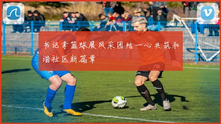 书记拿篮球展风采团结一心共筑和谐社区新篇章