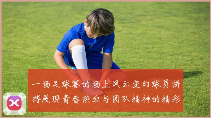 一场足球赛的场上风云变幻球员拼搏展现青春热血与团队精神的精彩瞬间