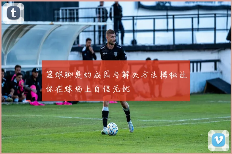 篮球脚臭的成因与解决方法揭秘让你在球场上自信无忧
