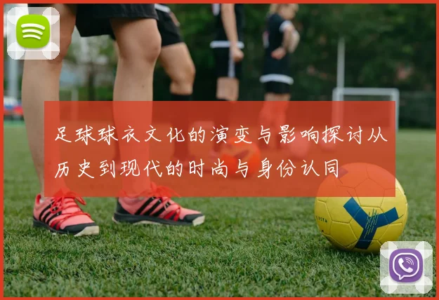 足球球衣文化的演变与影响探讨从历史到现代的时尚与身份认同
