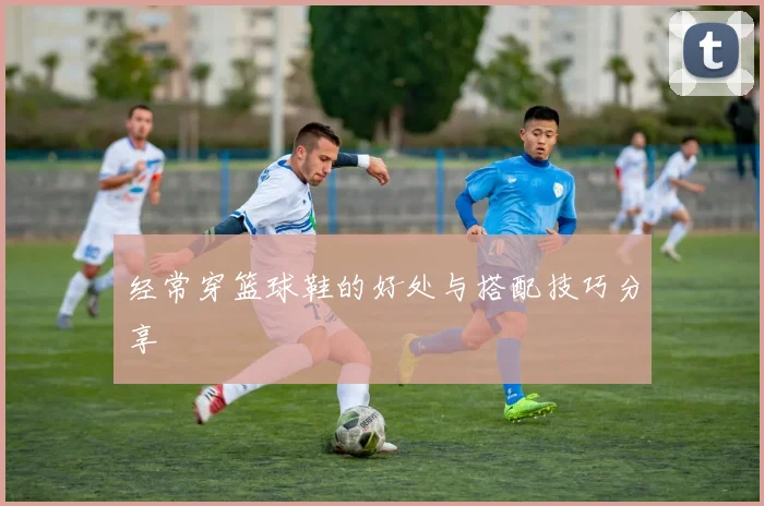 经常穿篮球鞋的好处与搭配技巧分享