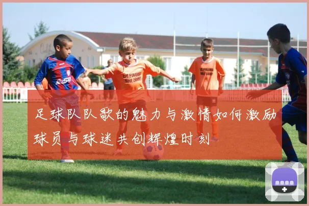 足球队队歌的魅力与激情如何激励球员与球迷共创辉煌时刻