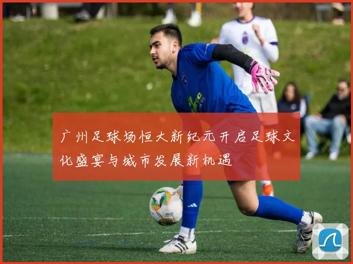 广州足球场恒大新纪元开启足球文化盛宴与城市发展新机遇