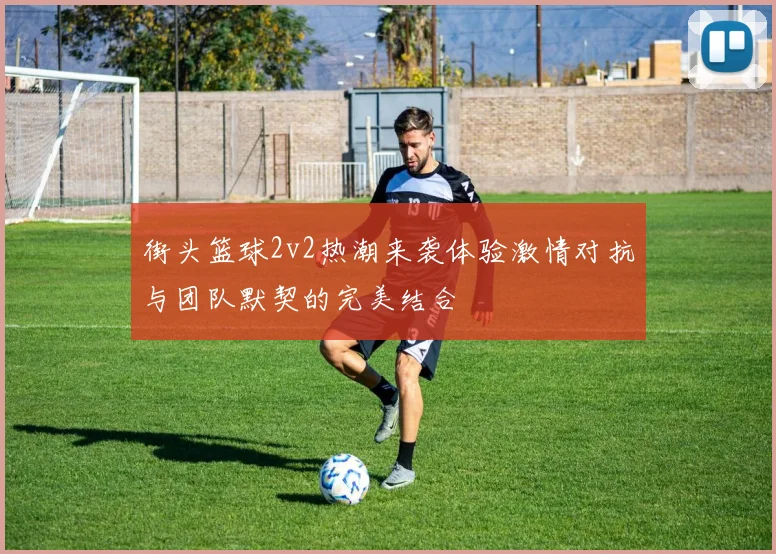 街头篮球2v2热潮来袭体验激情对抗与团队默契的完美结合