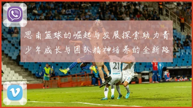 思南篮球的崛起与发展探索助力青少年成长与团队精神培养的全新路径