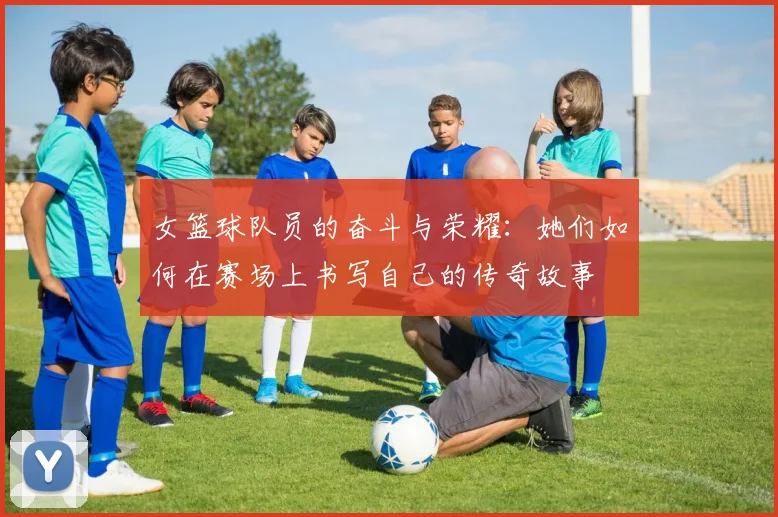 女篮球队员的奋斗与荣耀：她们如何在赛场上书写自己的传奇故事
